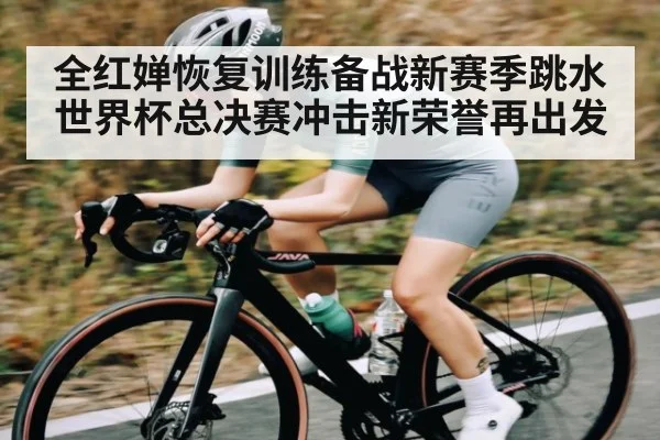 全红婵恢复训练备战新赛季跳水世界杯总决赛冲击新荣誉再出发