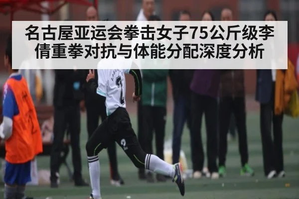 名古屋亚运会拳击女子75公斤级李倩重拳对抗与体能分配深度分析